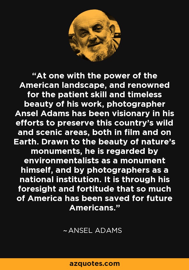 At one with the power of the American landscape, and renowned for the patient skill and timeless beauty of his work, photographer Ansel Adams has been visionary in his efforts to preserve this country's wild and scenic areas, both in film and on Earth. Drawn to the beauty of nature's monuments, he is regarded by environmentalists as a monument himself, and by photographers as a national institution. It is through his foresight and fortitude that so much of America has been saved for future Americans. - Ansel Adams