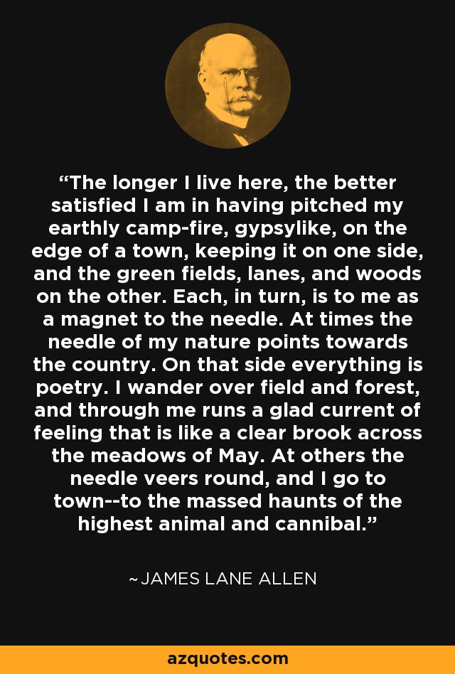 The longer I live here, the better satisfied I am in having pitched my earthly camp-fire, gypsylike, on the edge of a town, keeping it on one side, and the green fields, lanes, and woods on the other. Each, in turn, is to me as a magnet to the needle. At times the needle of my nature points towards the country. On that side everything is poetry. I wander over field and forest, and through me runs a glad current of feeling that is like a clear brook across the meadows of May. At others the needle veers round, and I go to town--to the massed haunts of the highest animal and cannibal. - James Lane Allen