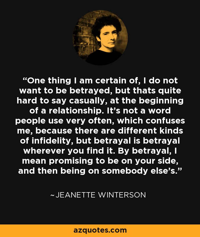 One thing I am certain of, I do not want to be betrayed, but thats quite hard to say casually, at the beginning of a relationship. It’s not a word people use very often, which confuses me, because there are different kinds of infidelity, but betrayal is betrayal wherever you find it. By betrayal, I mean promising to be on your side, and then being on somebody else’s. - Jeanette Winterson