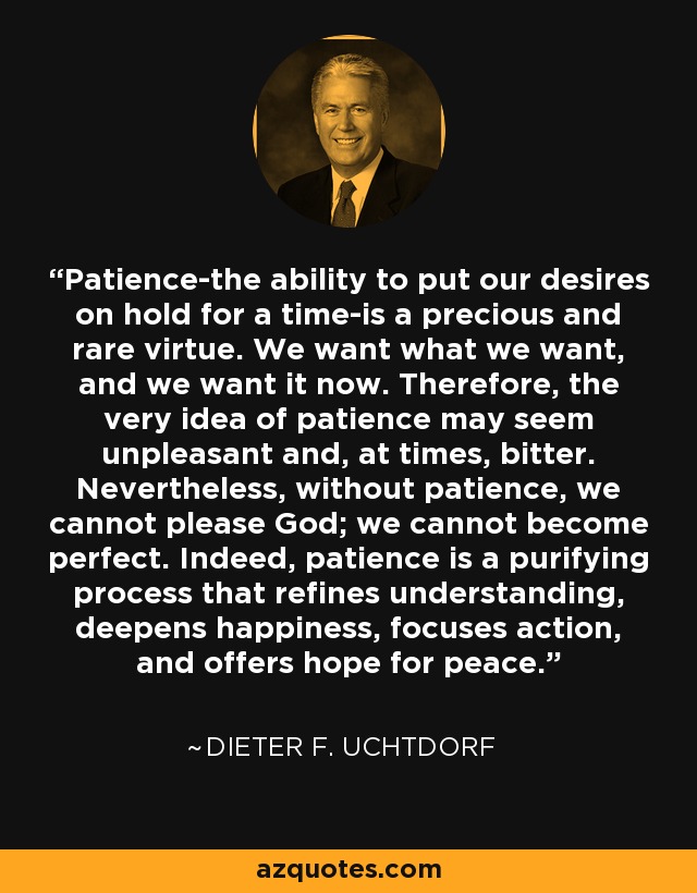 Patience-the ability to put our desires on hold for a time-is a precious and rare virtue. We want what we want, and we want it now. Therefore, the very idea of patience may seem unpleasant and, at times, bitter. Nevertheless, without patience, we cannot please God; we cannot become perfect. Indeed, patience is a purifying process that refines understanding, deepens happiness, focuses action, and offers hope for peace. - Dieter F. Uchtdorf