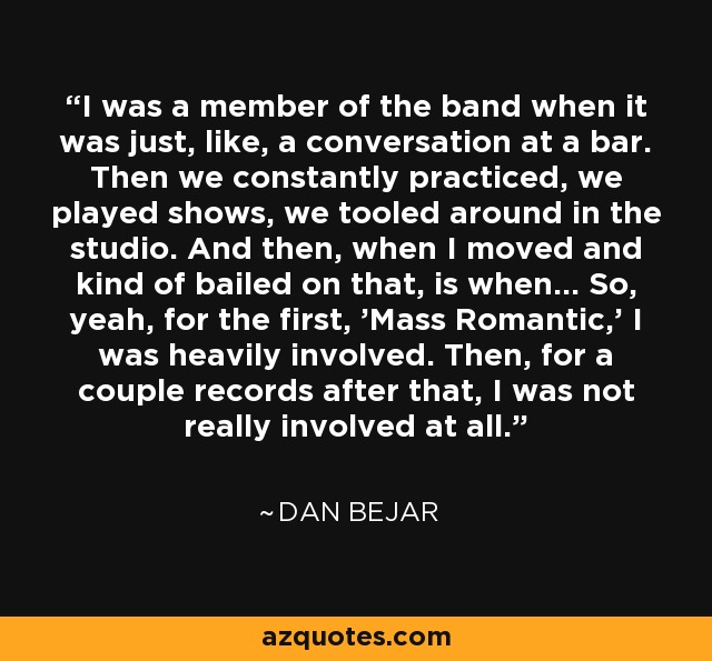 I was a member of the band when it was just, like, a conversation at a bar. Then we constantly practiced, we played shows, we tooled around in the studio. And then, when I moved and kind of bailed on that, is when... So, yeah, for the first, 'Mass Romantic,' I was heavily involved. Then, for a couple records after that, I was not really involved at all. - Dan Bejar