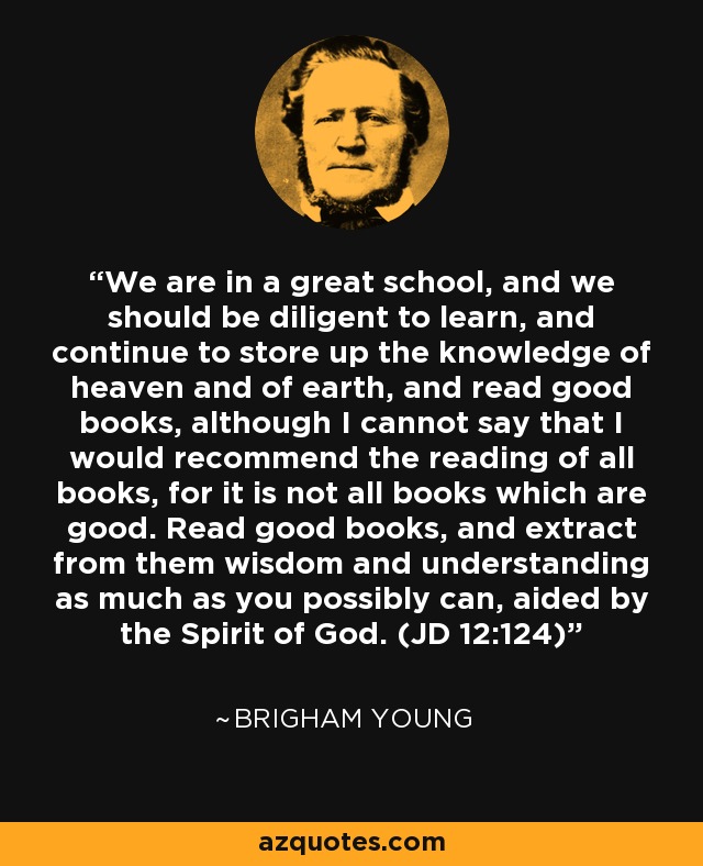 We are in a great school, and we should be diligent to learn, and continue to store up the knowledge of heaven and of earth, and read good books, although I cannot say that I would recommend the reading of all books, for it is not all books which are good. Read good books, and extract from them wisdom and understanding as much as you possibly can, aided by the Spirit of God. (JD 12:124) - Brigham Young