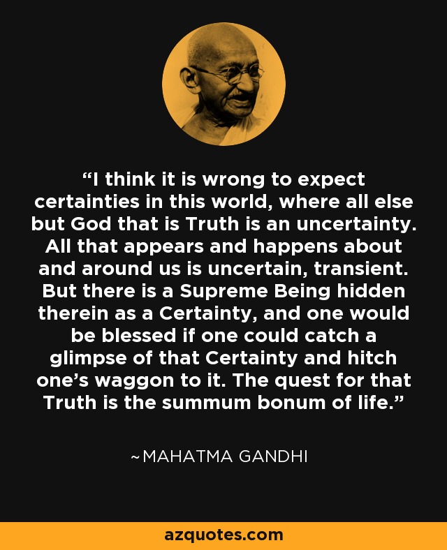 I think it is wrong to expect certainties in this world, where all else but God that is Truth is an uncertainty. All that appears and happens about and around us is uncertain, transient. But there is a Supreme Being hidden therein as a Certainty, and one would be blessed if one could catch a glimpse of that Certainty and hitch one's waggon to it. The quest for that Truth is the summum bonum of life. - Mahatma Gandhi