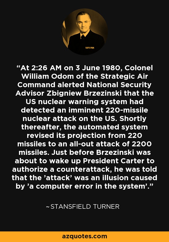 A las 2:26 de la madrugada del 3 de junio de 1980, el coronel William Odom, del Mando Aéreo Estratégico, alertó al consejero de Seguridad Nacional, Zbigniew Brzezinski, de que el sistema de alerta nuclear estadounidense había detectado un ataque nuclear inminente con 220 misiles contra Estados Unidos. Poco después, el sistema automatizado revisó su proyección de 220 misiles a un ataque total de 2200 misiles. Justo antes de que Brzezinski se dispusiera a despertar al Presidente Carter para que autorizara un contraataque, se le comunicó que el "ataque" era una ilusión causada por "un error informático del sistema". - Stansfield Turner