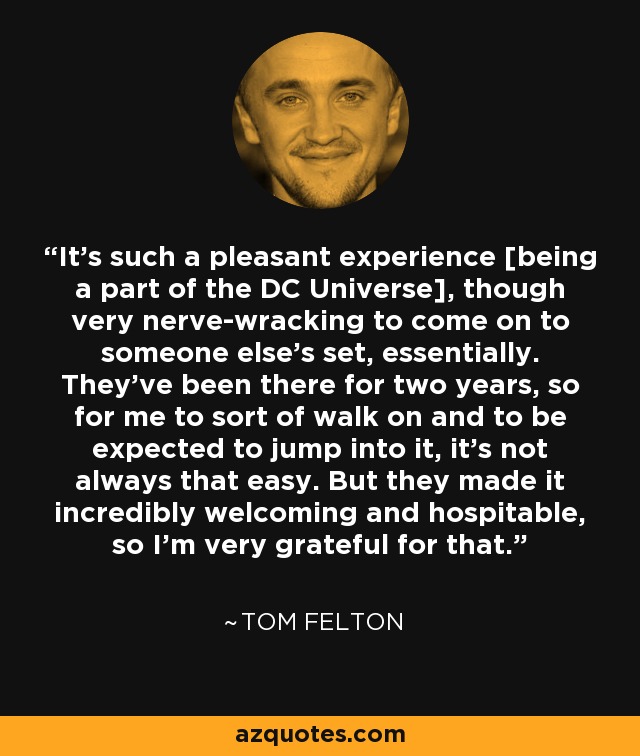 It's such a pleasant experience [being a part of the DC Universe], though very nerve-wracking to come on to someone else's set, essentially. They've been there for two years, so for me to sort of walk on and to be expected to jump into it, it's not always that easy. But they made it incredibly welcoming and hospitable, so I'm very grateful for that. - Tom Felton