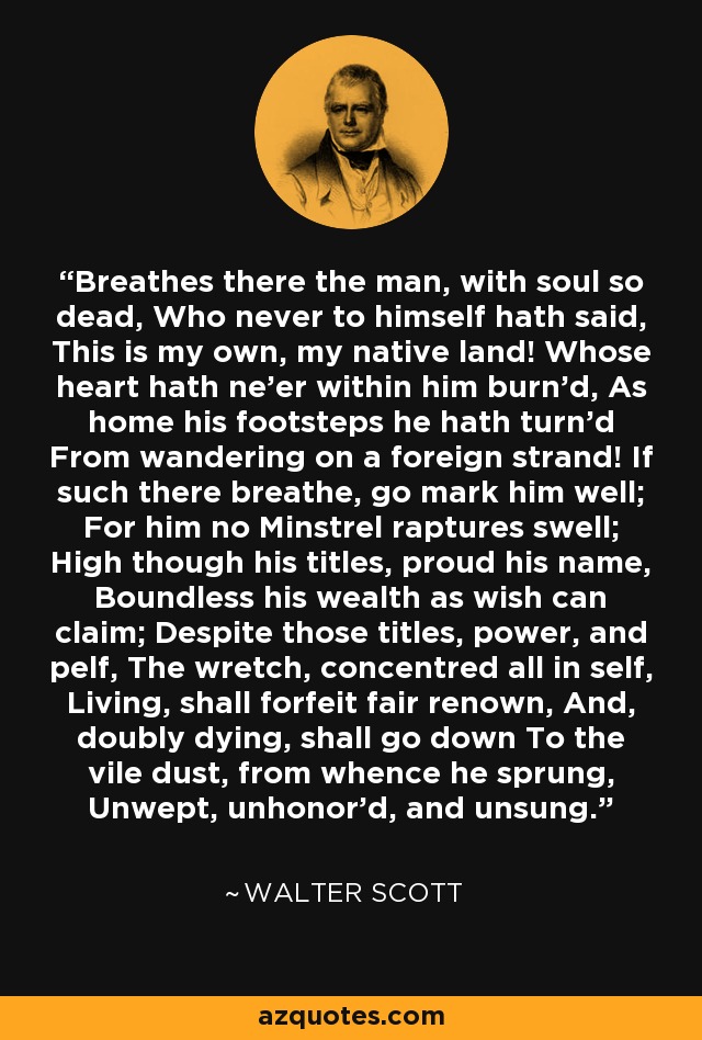 Breathes there the man, with soul so dead, Who never to himself hath said, This is my own, my native land! Whose heart hath ne'er within him burn'd, As home his footsteps he hath turn'd From wandering on a foreign strand! If such there breathe, go mark him well; For him no Minstrel raptures swell; High though his titles, proud his name, Boundless his wealth as wish can claim; Despite those titles, power, and pelf, The wretch, concentred all in self, Living, shall forfeit fair renown, And, doubly dying, shall go down To the vile dust, from whence he sprung, Unwept, unhonor'd, and unsung. - Walter Scott