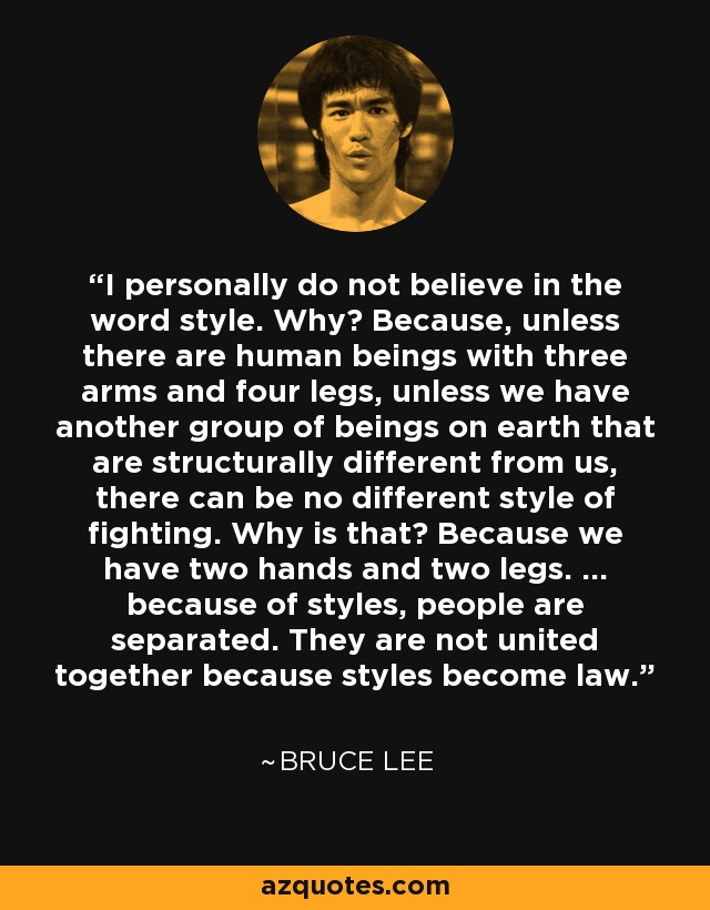 I personally do not believe in the word style. Why? Because, unless there are human beings with three arms and four legs, unless we have another group of beings on earth that are structurally different from us, there can be no different style of fighting. Why is that? Because we have two hands and two legs. ... because of styles, people are separated. They are not united together because styles become law. - Bruce Lee