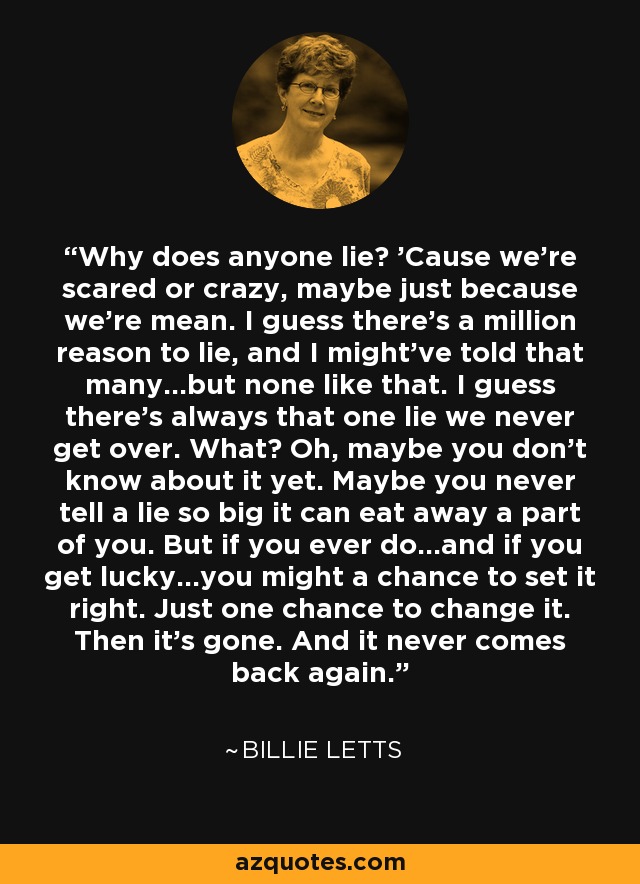 Why does anyone lie? 'Cause we're scared or crazy, maybe just because we're mean. I guess there's a million reason to lie, and I might've told that many...but none like that. I guess there's always that one lie we never get over. What? Oh, maybe you don't know about it yet. Maybe you never tell a lie so big it can eat away a part of you. But if you ever do...and if you get lucky...you might a chance to set it right. Just one chance to change it. Then it's gone. And it never comes back again. - Billie Letts