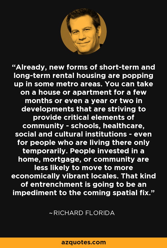 Already, new forms of short-term and long-term rental housing are popping up in some metro areas. You can take on a house or apartment for a few months or even a year or two in developments that are striving to provide critical elements of community - schools, healthcare, social and cultural institutions - even for people who are living there only temporarily. People invested in a home, mortgage, or community are less likely to move to more economically vibrant locales. That kind of entrenchment is going to be an impediment to the coming spatial fix. - Richard Florida