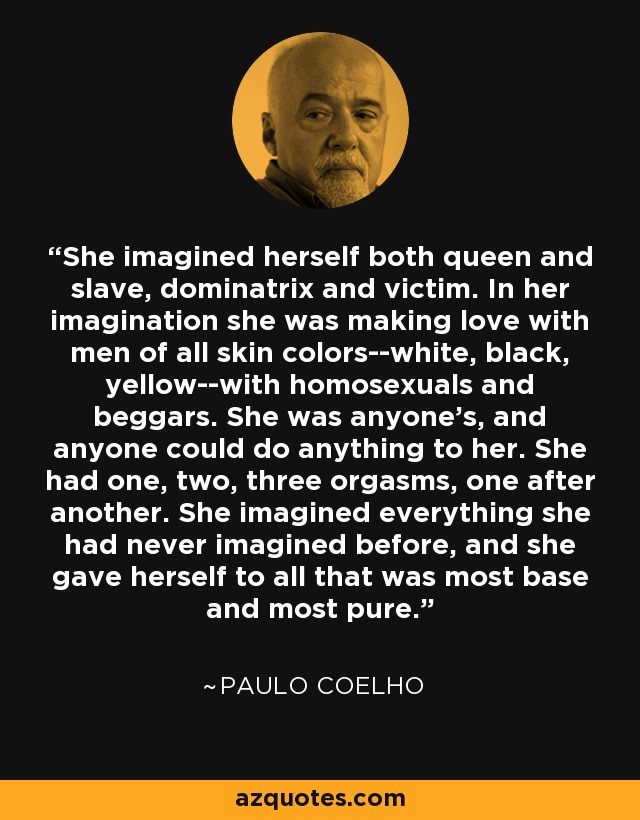 She imagined herself both queen and slave, dominatrix and victim. In her imagination she was making love with men of all skin colors--white, black, yellow--with homosexuals and beggars. She was anyone's, and anyone could do anything to her. She had one, two, three orgasms, one after another. She imagined everything she had never imagined before, and she gave herself to all that was most base and most pure. - Paulo Coelho