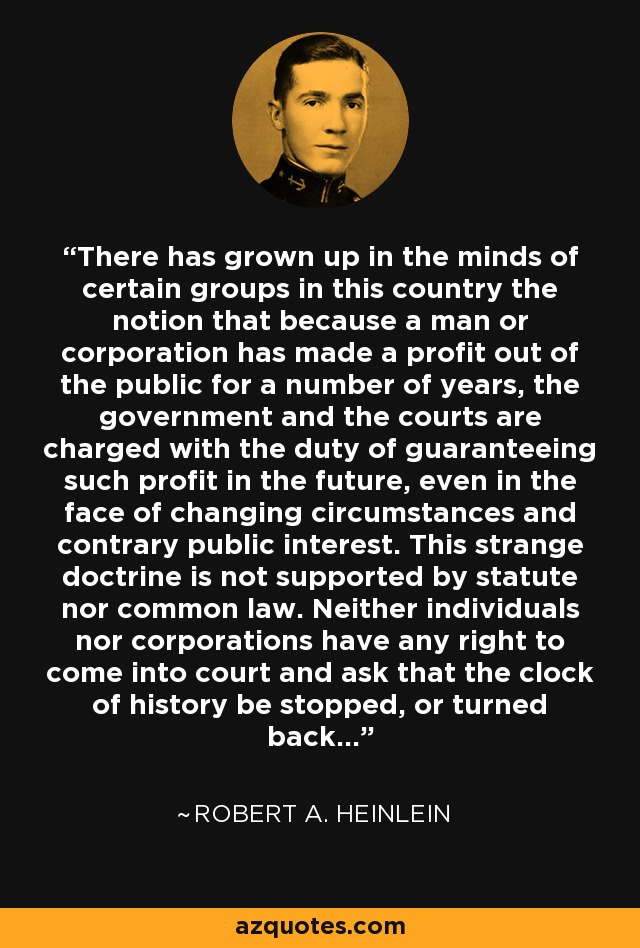 There has grown up in the minds of certain groups in this country the notion that because a man or corporation has made a profit out of the public for a number of years, the government and the courts are charged with the duty of guaranteeing such profit in the future, even in the face of changing circumstances and contrary public interest. This strange doctrine is not supported by statute nor common law. Neither individuals nor corporations have any right to come into court and ask that the clock of history be stopped, or turned back... - Robert A. Heinlein