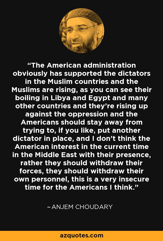 La administración estadounidense obviamente ha apoyado a los dictadores en los países musulmanes y los musulmanes se están levantando, como se puede ver su ebullición en Libia y Egipto y muchos otros países y se están levantando contra la opresión y los estadounidenses deben mantenerse alejados de tratar de, si se quiere, poner otro dictador en su lugar, y no creo que el interés estadounidense en el momento actual en el Medio Oriente con su presencia, más bien deben retirar sus fuerzas, deben retirar su propio personal, este es un momento muy inseguro para los estadounidenses creo. - Anjem Choudary