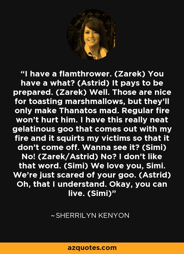 I have a flamthrower. (Zarek) You have a what? (Astrid) It pays to be prepared. (Zarek) Well. Those are nice for toasting marshmallows, but they’ll only make Thanatos mad. Regular fire won’t hurt him. I have this really neat gelatinous goo that comes out with my fire and it squirts my victims so that it don’t come off. Wanna see it? (Simi) No! (Zarek/Astrid) No? I don’t like that word. (Simi) We love you, Simi. We’re just scared of your goo. (Astrid) Oh, that I understand. Okay, you can live. (Simi) - Sherrilyn Kenyon