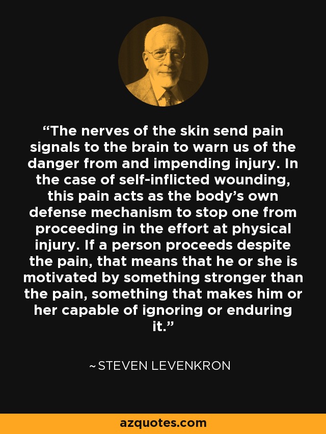 The nerves of the skin send pain signals to the brain to warn us of the danger from and impending injury. In the case of self-inflicted wounding, this pain acts as the body's own defense mechanism to stop one from proceeding in the effort at physical injury. If a person proceeds despite the pain, that means that he or she is motivated by something stronger than the pain, something that makes him or her capable of ignoring or enduring it. - Steven Levenkron