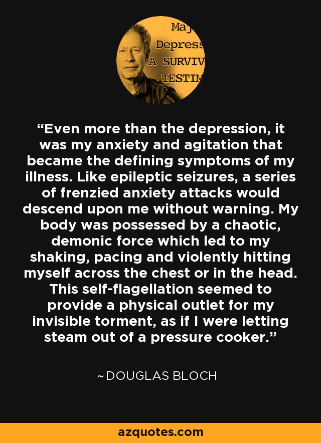 Even more than the depression, it was my anxiety and agitation that became the defining symptoms of my illness. Like epileptic seizures, a series of frenzied anxiety attacks would descend upon me without warning. My body was possessed by a chaotic, demonic force which led to my shaking, pacing and violently hitting myself across the chest or in the head. This self-flagellation seemed to provide a physical outlet for my invisible torment, as if I were letting steam out of a pressure cooker. - Douglas Bloch