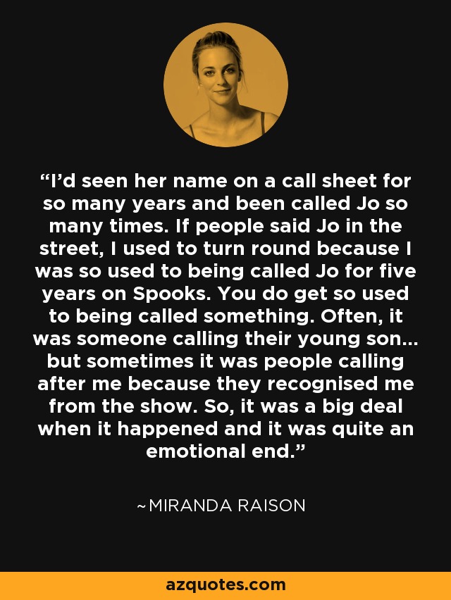 I'd seen her name on a call sheet for so many years and been called Jo so many times. If people said Jo in the street, I used to turn round because I was so used to being called Jo for five years on Spooks. You do get so used to being called something. Often, it was someone calling their young son... but sometimes it was people calling after me because they recognised me from the show. So, it was a big deal when it happened and it was quite an emotional end. - Miranda Raison