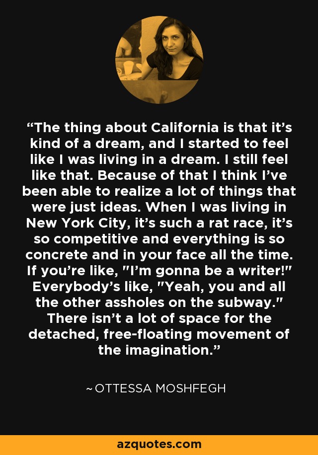 The thing about California is that it's kind of a dream, and I started to feel like I was living in a dream. I still feel like that. Because of that I think I've been able to realize a lot of things that were just ideas. When I was living in New York City, it's such a rat race, it's so competitive and everything is so concrete and in your face all the time. If you're like, 