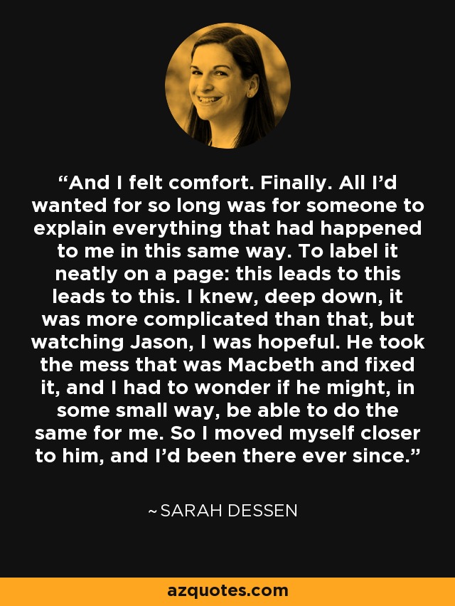 And I felt comfort. Finally. All I'd wanted for so long was for someone to explain everything that had happened to me in this same way. To label it neatly on a page: this leads to this leads to this. I knew, deep down, it was more complicated than that, but watching Jason, I was hopeful. He took the mess that was Macbeth and fixed it, and I had to wonder if he might, in some small way, be able to do the same for me. So I moved myself closer to him, and I'd been there ever since. - Sarah Dessen