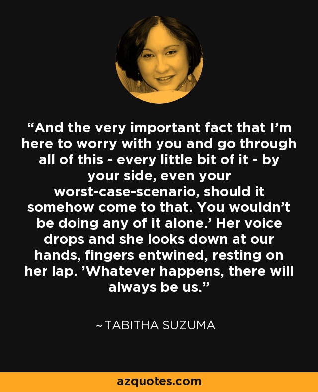 And the very important fact that I'm here to worry with you and go through all of this - every little bit of it - by your side, even your worst-case-scenario, should it somehow come to that. You wouldn't be doing any of it alone.' Her voice drops and she looks down at our hands, fingers entwined, resting on her lap. 'Whatever happens, there will always be us. - Tabitha Suzuma