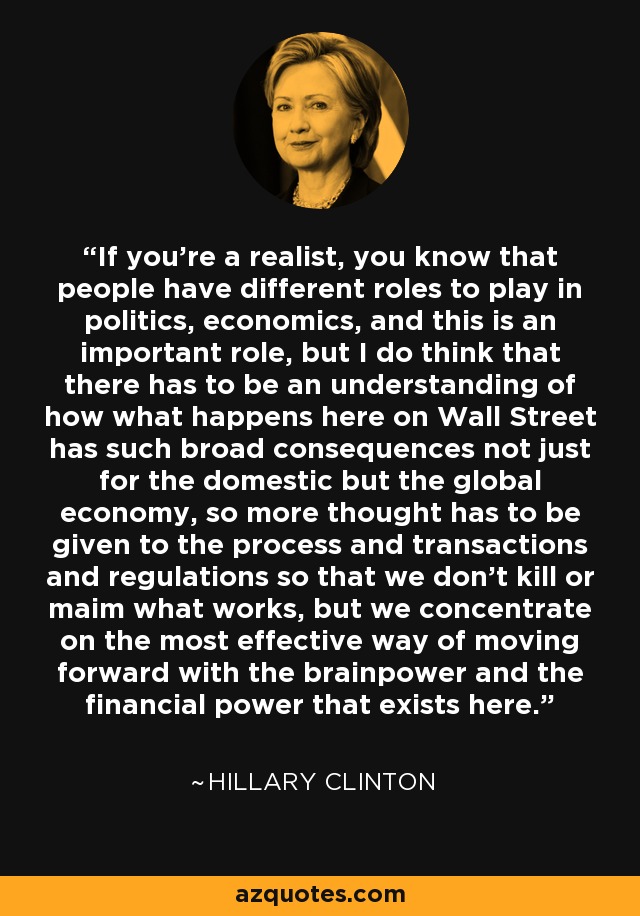 If you're a realist, you know that people have different roles to play in politics, economics, and this is an important role, but I do think that there has to be an understanding of how what happens here on Wall Street has such broad consequences not just for the domestic but the global economy, so more thought has to be given to the process and transactions and regulations so that we don't kill or maim what works, but we concentrate on the most effective way of moving forward with the brainpower and the financial power that exists here. - Hillary Clinton