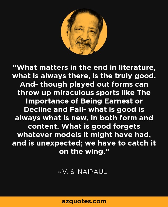 What matters in the end in literature, what is always there, is the truly good. And- though played out forms can throw up miraculous sports like The Importance of Being Earnest or Decline and Fall- what is good is always what is new, in both form and content. What is good forgets whatever models it might have had, and is unexpected; we have to catch it on the wing. - V. S. Naipaul