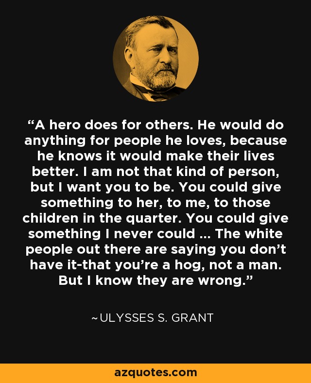 A hero does for others. He would do anything for people he loves, because he knows it would make their lives better. I am not that kind of person, but I want you to be. You could give something to her, to me, to those children in the quarter. You could give something I never could ... The white people out there are saying you don't have it-that you're a hog, not a man. But I know they are wrong. - Ulysses S. Grant