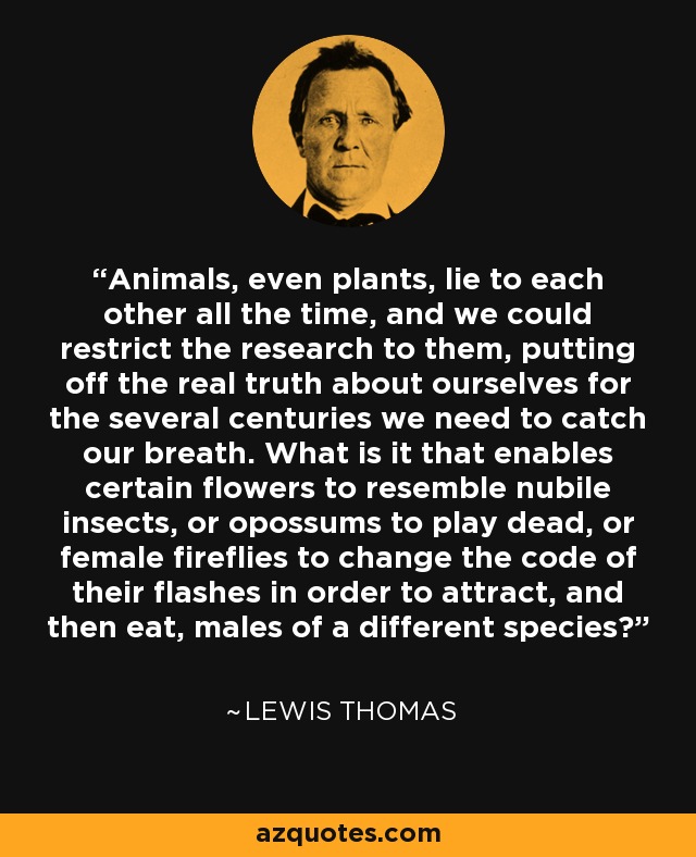 Animals, even plants, lie to each other all the time, and we could restrict the research to them, putting off the real truth about ourselves for the several centuries we need to catch our breath. What is it that enables certain flowers to resemble nubile insects, or opossums to play dead, or female fireflies to change the code of their flashes in order to attract, and then eat, males of a different species? - Lewis Thomas