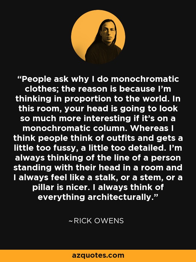 People ask why I do monochromatic clothes; the reason is because I'm thinking in proportion to the world. In this room, your head is going to look so much more interesting if it's on a monochromatic column. Whereas I think people think of outfits and gets a little too fussy, a little too detailed. I'm always thinking of the line of a person standing with their head in a room and I always feel like a stalk, or a stem, or a pillar is nicer. I always think of everything architecturally. - Rick Owens
