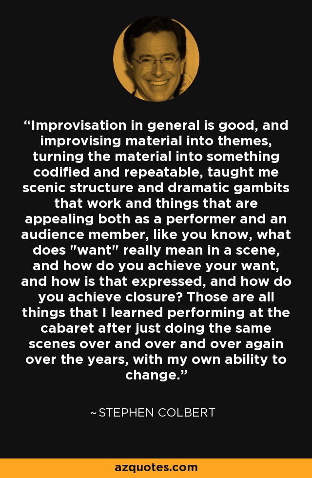 Improvisation in general is good, and improvising material into themes, turning the material into something codified and repeatable, taught me scenic structure and dramatic gambits that work and things that are appealing both as a performer and an audience member, like you know, what does 