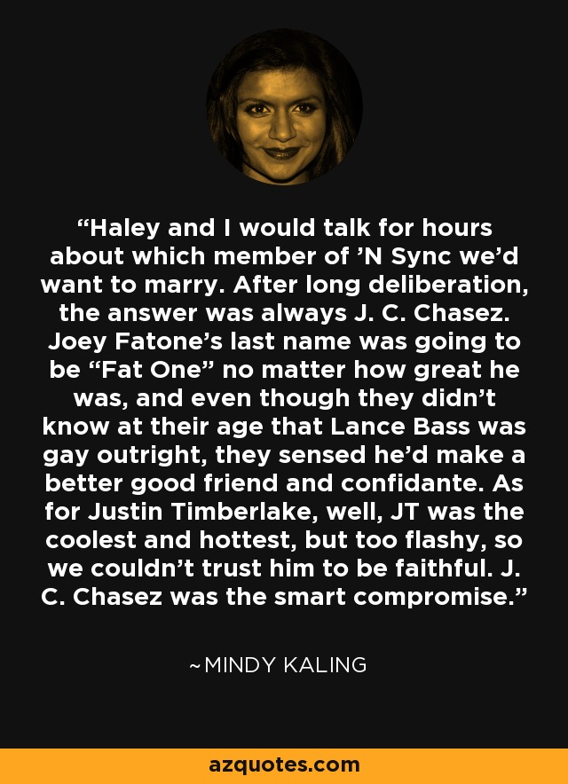 Haley and I would talk for hours about which member of 'N Sync we'd want to marry. After long deliberation, the answer was always J. C. Chasez. Joey Fatone's last name was going to be “Fat One” no matter how great he was, and even though they didn't know at their age that Lance Bass was gay outright, they sensed he'd make a better good friend and confidante. As for Justin Timberlake, well, JT was the coolest and hottest, but too flashy, so we couldn't trust him to be faithful. J. C. Chasez was the smart compromise. - Mindy Kaling