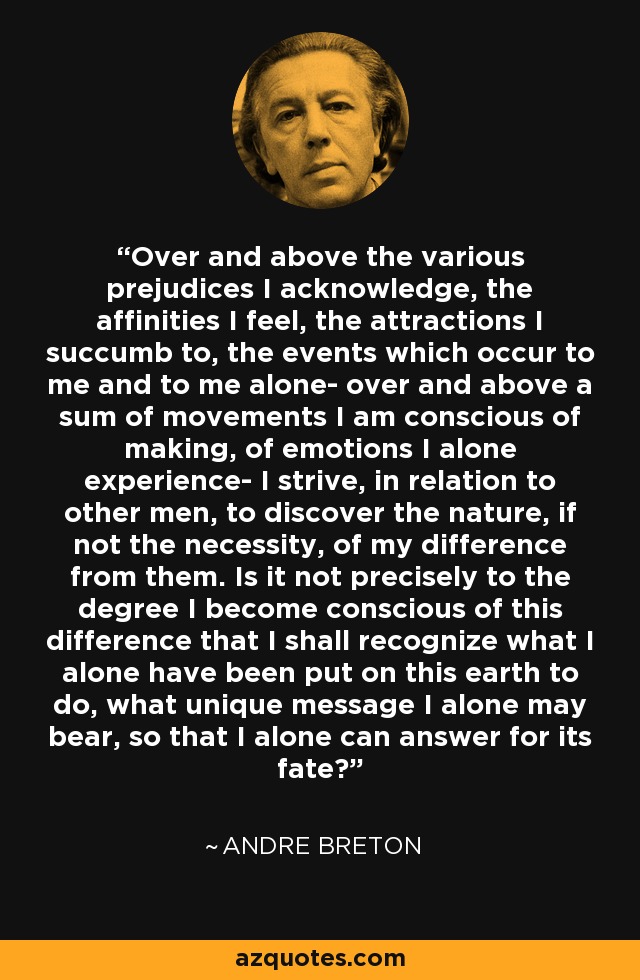 Over and above the various prejudices I acknowledge, the affinities I feel, the attractions I succumb to, the events which occur to me and to me alone- over and above a sum of movements I am conscious of making, of emotions I alone experience- I strive, in relation to other men, to discover the nature, if not the necessity, of my difference from them. Is it not precisely to the degree I become conscious of this difference that I shall recognize what I alone have been put on this earth to do, what unique message I alone may bear, so that I alone can answer for its fate? - Andre Breton