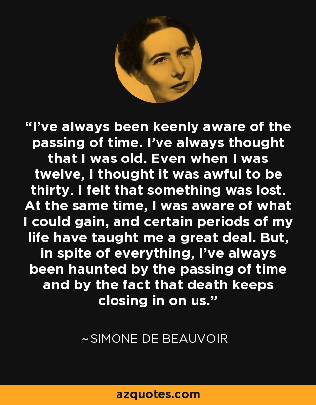 I've always been keenly aware of the passing of time. I've always thought that I was old. Even when I was twelve, I thought it was awful to be thirty. I felt that something was lost. At the same time, I was aware of what I could gain, and certain periods of my life have taught me a great deal. But, in spite of everything, I've always been haunted by the passing of time and by the fact that death keeps closing in on us. - Simone de Beauvoir