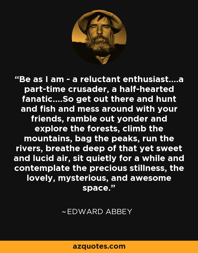 Be as I am - a reluctant enthusiast....a part-time crusader, a half-hearted fanatic....So get out there and hunt and fish and mess around with your friends, ramble out yonder and explore the forests, climb the mountains, bag the peaks, run the rivers, breathe deep of that yet sweet and lucid air, sit quietly for a while and contemplate the precious stillness, the lovely, mysterious, and awesome space. - Edward Abbey