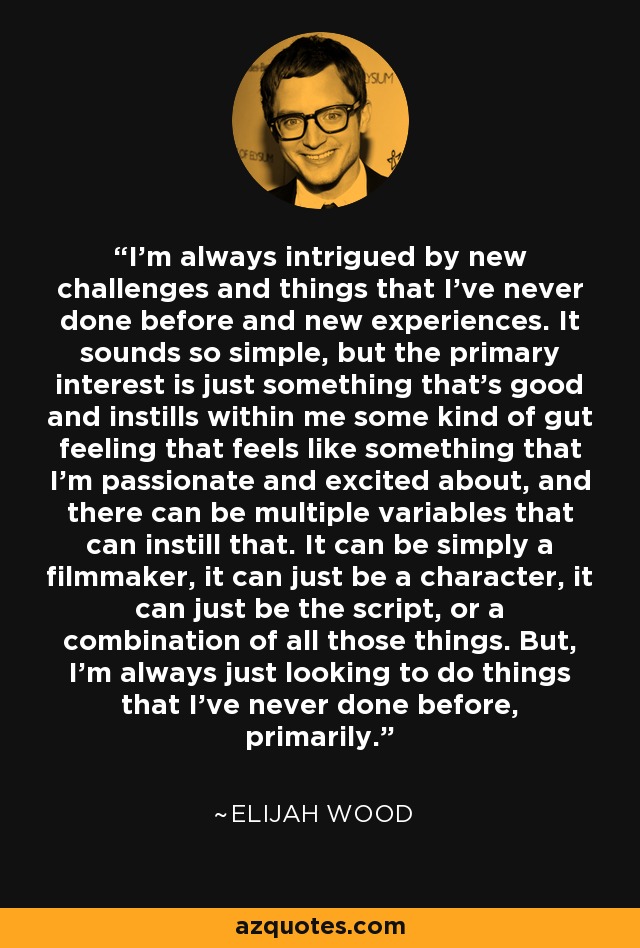 I'm always intrigued by new challenges and things that I've never done before and new experiences. It sounds so simple, but the primary interest is just something that's good and instills within me some kind of gut feeling that feels like something that I'm passionate and excited about, and there can be multiple variables that can instill that. It can be simply a filmmaker, it can just be a character, it can just be the script, or a combination of all those things. But, I'm always just looking to do things that I've never done before, primarily. - Elijah Wood