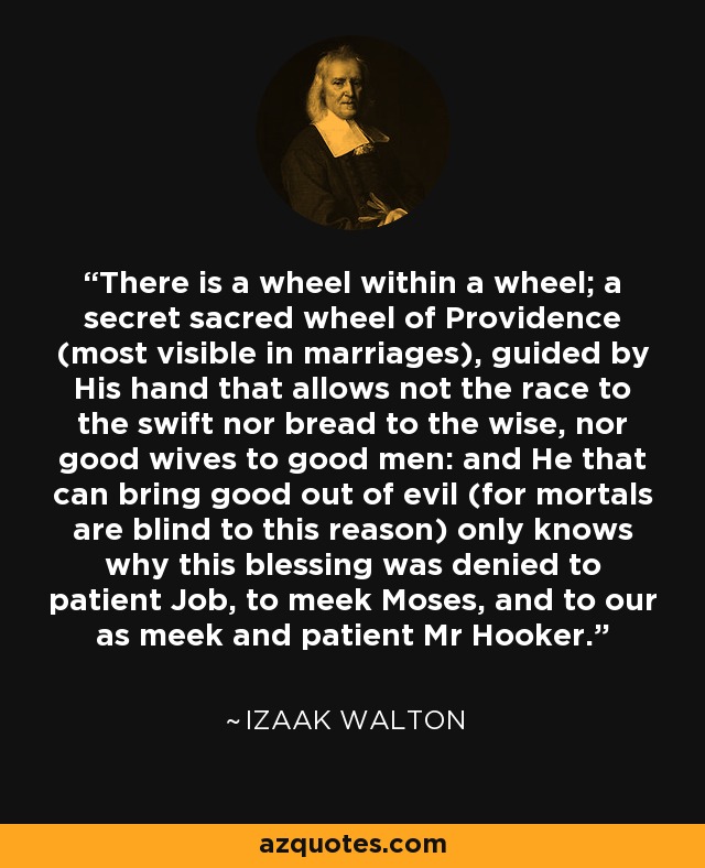 There is a wheel within a wheel; a secret sacred wheel of Providence (most visible in marriages), guided by His hand that allows not the race to the swift nor bread to the wise, nor good wives to good men: and He that can bring good out of evil (for mortals are blind to this reason) only knows why this blessing was denied to patient Job, to meek Moses, and to our as meek and patient Mr Hooker. - Izaak Walton