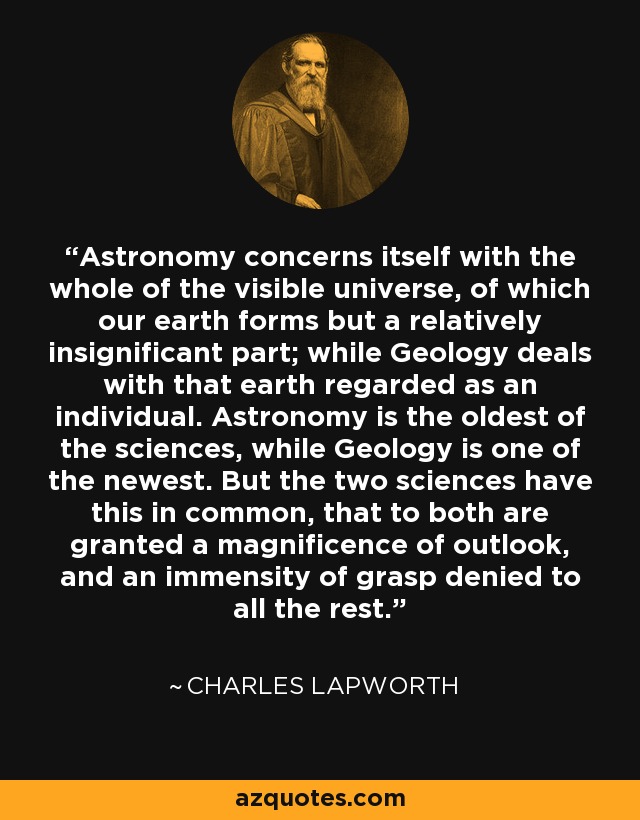 Astronomy concerns itself with the whole of the visible universe, of which our earth forms but a relatively insignificant part; while Geology deals with that earth regarded as an individual. Astronomy is the oldest of the sciences, while Geology is one of the newest. But the two sciences have this in common, that to both are granted a magnificence of outlook, and an immensity of grasp denied to all the rest. - Charles Lapworth