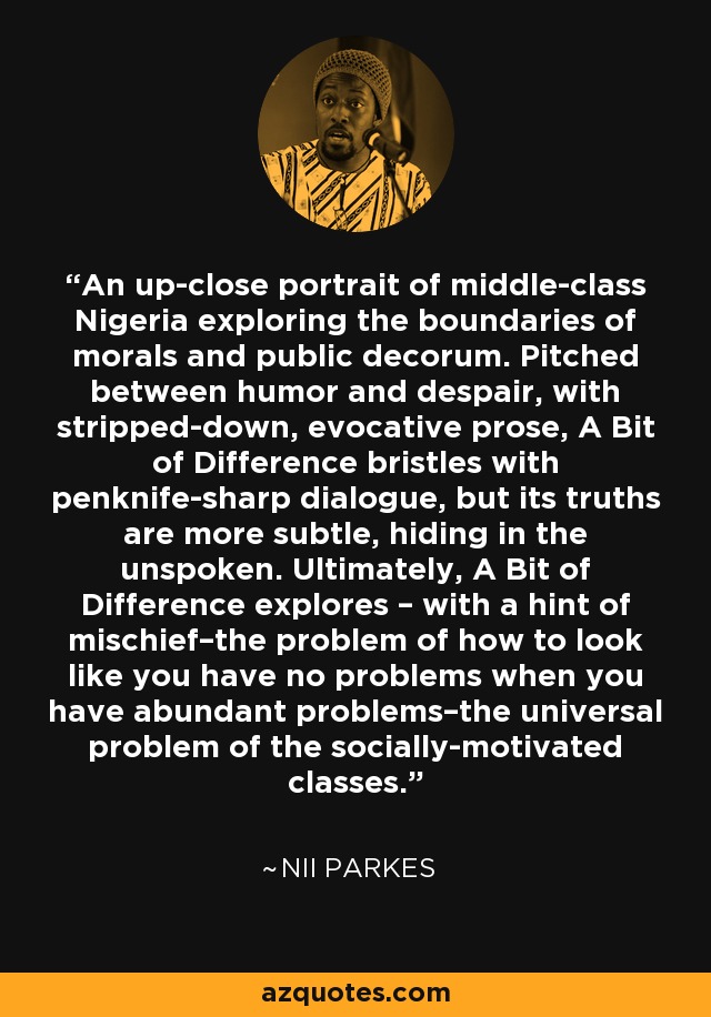 An up-close portrait of middle-class Nigeria exploring the boundaries of morals and public decorum. Pitched between humor and despair, with stripped-down, evocative prose, A Bit of Difference bristles with penknife-sharp dialogue, but its truths are more subtle, hiding in the unspoken. Ultimately, A Bit of Difference explores – with a hint of mischief–the problem of how to look like you have no problems when you have abundant problems–the universal problem of the socially-motivated classes. - Nii Parkes