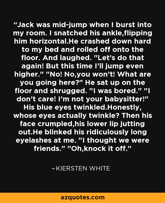 Jack was mid-jump when I burst into my room. I snatched his ankle,flipping him horizontal.He crashed down hard to my bed and rolled off onto the floor. And laughed. 