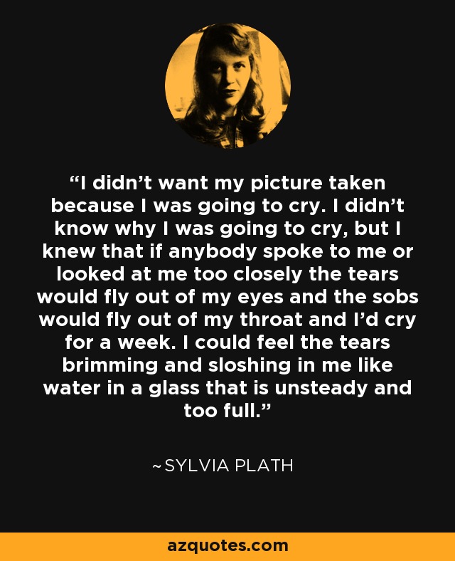 I didn’t want my picture taken because I was going to cry. I didn’t know why I was going to cry, but I knew that if anybody spoke to me or looked at me too closely the tears would fly out of my eyes and the sobs would fly out of my throat and I’d cry for a week. I could feel the tears brimming and sloshing in me like water in a glass that is unsteady and too full. - Sylvia Plath