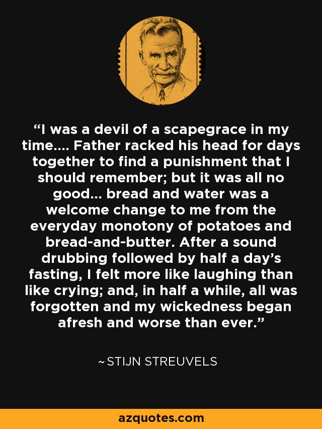 I was a devil of a scapegrace in my time.... Father racked his head for days together to find a punishment that I should remember; but it was all no good... bread and water was a welcome change to me from the everyday monotony of potatoes and bread-and-butter. After a sound drubbing followed by half a day’s fasting, I felt more like laughing than like crying; and, in half a while, all was forgotten and my wickedness began afresh and worse than ever. - Stijn Streuvels