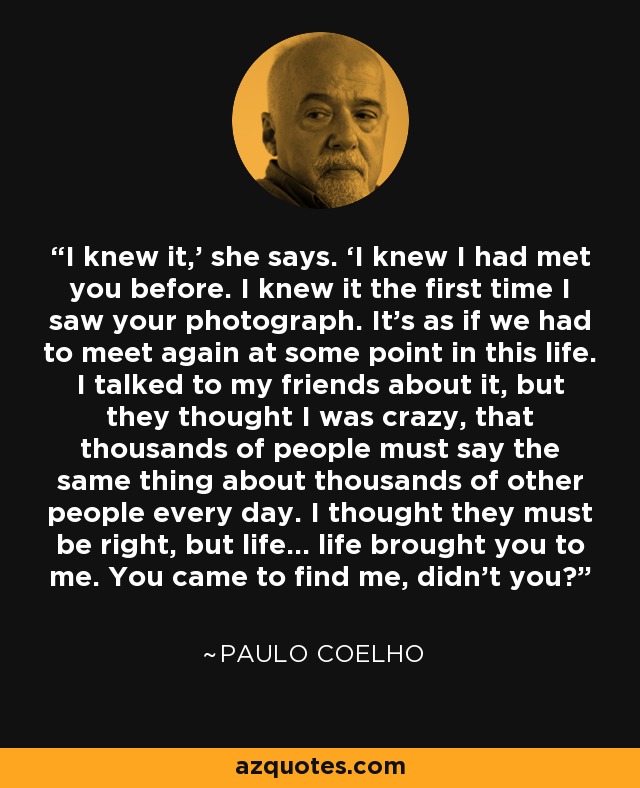 I knew it,’ she says. ‘I knew I had met you before. I knew it the first time I saw your photograph. It’s as if we had to meet again at some point in this life. I talked to my friends about it, but they thought I was crazy, that thousands of people must say the same thing about thousands of other people every day. I thought they must be right, but life… life brought you to me. You came to find me, didn’t you? - Paulo Coelho