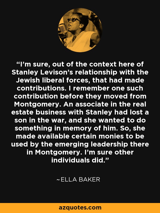 I'm sure, out of the context here of Stanley Levison's relationship with the Jewish liberal forces, that had made contributions. I remember one such contribution before they moved from Montgomery. An associate in the real estate business with Stanley had lost a son in the war, and she wanted to do something in memory of him. So, she made available certain monies to be used by the emerging leadership there in Montgomery. I'm sure other individuals did. - Ella Baker