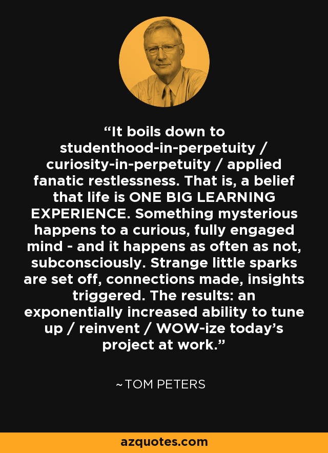 It boils down to studenthood-in-perpetuity / curiosity-in-perpetuity / applied fanatic restlessness. That is, a belief that life is ONE BIG LEARNING EXPERIENCE. Something mysterious happens to a curious, fully engaged mind - and it happens as often as not, subconsciously. Strange little sparks are set off, connections made, insights triggered. The results: an exponentially increased ability to tune up / reinvent / WOW-ize today's project at work. - Tom Peters