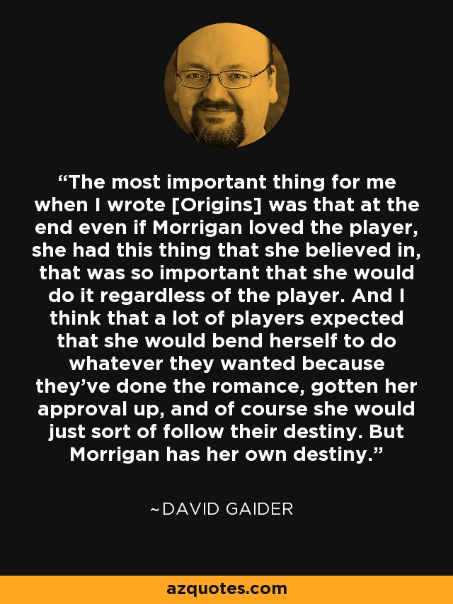 The most important thing for me when I wrote [Origins] was that at the end even if Morrigan loved the player, she had this thing that she believed in, that was so important that she would do it regardless of the player. And I think that a lot of players expected that she would bend herself to do whatever they wanted because they've done the romance, gotten her approval up, and of course she would just sort of follow their destiny. But Morrigan has her own destiny. - David Gaider