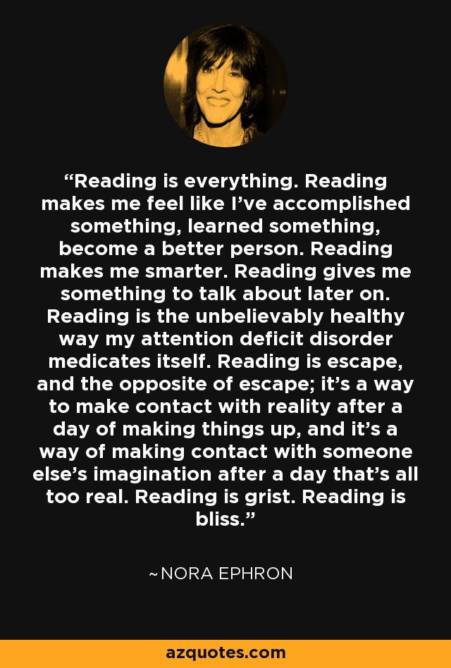 Reading is everything. Reading makes me feel like I've accomplished something, learned something, become a better person. Reading makes me smarter. Reading gives me something to talk about later on. Reading is the unbelievably healthy way my attention deficit disorder medicates itself. Reading is escape, and the opposite of escape; it's a way to make contact with reality after a day of making things up, and it's a way of making contact with someone else's imagination after a day that's all too real. Reading is grist. Reading is bliss. - Nora Ephron