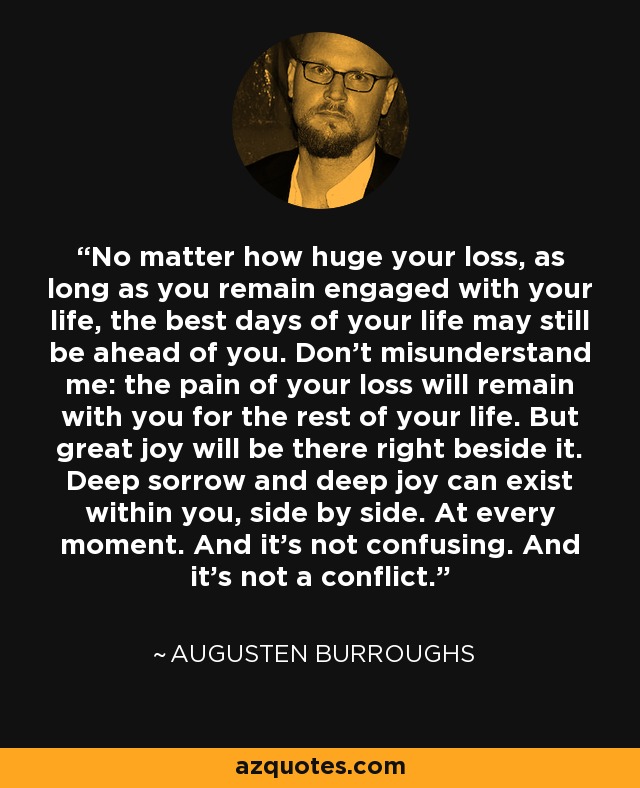 No matter how huge your loss, as long as you remain engaged with your life, the best days of your life may still be ahead of you. Don't misunderstand me: the pain of your loss will remain with you for the rest of your life. But great joy will be there right beside it. Deep sorrow and deep joy can exist within you, side by side. At every moment. And it's not confusing. And it's not a conflict. - Augusten Burroughs