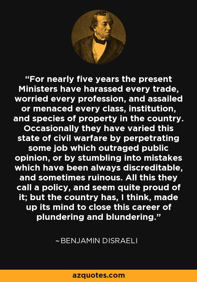 For nearly five years the present Ministers have harassed every trade, worried every profession, and assailed or menaced every class, institution, and species of property in the country. Occasionally they have varied this state of civil warfare by perpetrating some job which outraged public opinion, or by stumbling into mistakes which have been always discreditable, and sometimes ruinous. All this they call a policy, and seem quite proud of it; but the country has, I think, made up its mind to close this career of plundering and blundering. - Benjamin Disraeli