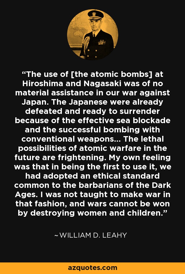 El uso de [las bombas atómicas] en Hiroshima y Nagasaki no fue de ninguna ayuda material en nuestra guerra contra Japón. Los japoneses ya estaban derrotados y listos para rendirse debido al eficaz bloqueo marítimo y al exitoso bombardeo con armas convencionales... Las posibilidades letales de la guerra atómica en el futuro son aterradoras. Mi propia sensación era que, al ser los primeros en utilizarla, habíamos adoptado una norma ética común a los bárbaros de la Edad Media. A mí no me enseñaron a hacer la guerra de esa manera, y las guerras no se ganan destruyendo mujeres y niños. - William D. Leahy