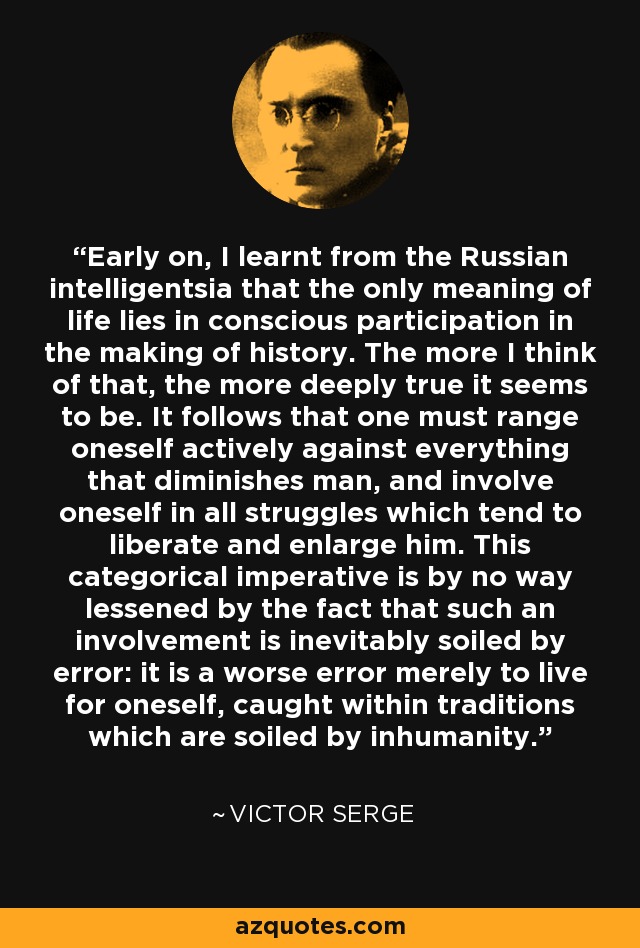 Early on, I learnt from the Russian intelligentsia that the only meaning of life lies in conscious participation in the making of history. The more I think of that, the more deeply true it seems to be. It follows that one must range oneself actively against everything that diminishes man, and involve oneself in all struggles which tend to liberate and enlarge him. This categorical imperative is by no way lessened by the fact that such an involvement is inevitably soiled by error: it is a worse error merely to live for oneself, caught within traditions which are soiled by inhumanity. - Victor Serge