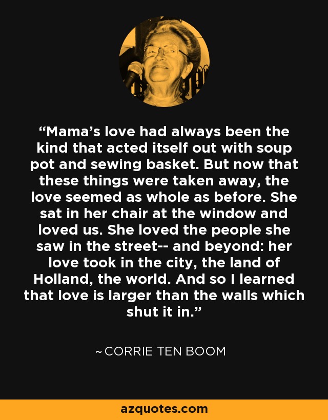 Mama's love had always been the kind that acted itself out with soup pot and sewing basket. But now that these things were taken away, the love seemed as whole as before. She sat in her chair at the window and loved us. She loved the people she saw in the street-- and beyond: her love took in the city, the land of Holland, the world. And so I learned that love is larger than the walls which shut it in. - Corrie Ten Boom